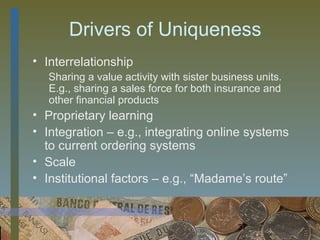 Drivers of Uniqueness
• Interrelationship
   Sharing a value activity with sister business units.
   E.g., sharing a sales force for both insurance and
   other financial products
• Proprietary learning
• Integration – e.g., integrating online systems
  to current ordering systems
• Scale
• Institutional factors – e.g., “Madame’s route”


                                             37
 