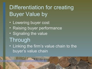 Differentiation for creating
Buyer Value by
• Lowering buyer cost
• Raising buyer performance
• Signaling the value
Through
• Linking the firm’s value chain to the
  buyer’s value chain


                                  39
 
