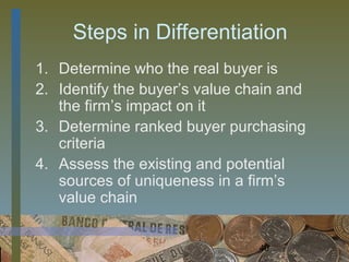 Steps in Differentiation
1. Determine who the real buyer is
2. Identify the buyer’s value chain and
   the firm’s impact on it
3. Determine ranked buyer purchasing
   criteria
4. Assess the existing and potential
   sources of uniqueness in a firm’s
   value chain


                                40
 