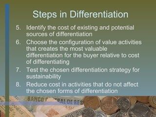 Steps in Differentiation
5. Identify the cost of existing and potential
   sources of differentiation
6. Choose the configuration of value activities
   that creates the most valuable
   differentiation for the buyer relative to cost
   of differentiating
7. Test the chosen differentiation strategy for
   sustainability
8. Reduce cost in activities that do not affect
   the chosen forms of differentiation


                                      41
 