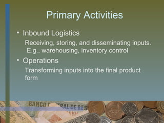 Primary Activities
• Inbound Logistics
  Receiving, storing, and disseminating inputs.
  E.g., warehousing, inventory control
• Operations
  Transforming inputs into the final product
  form




                                     6
 