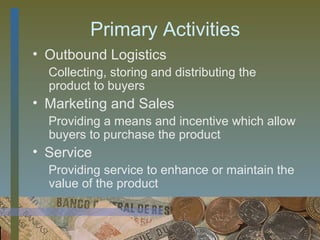 Primary Activities
• Outbound Logistics
  Collecting, storing and distributing the
  product to buyers
• Marketing and Sales
  Providing a means and incentive which allow
  buyers to purchase the product
• Service
  Providing service to enhance or maintain the
  value of the product


                                      7
 