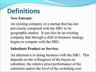New Entrant:
An existing company or a startup that has not
previously competed with the SBU in its
geographic market. It can also be an existing
company that through a shift in business strategy
begins to compete with the SBU.
Substitute Product or Service:
An alternative to doing business with the SBU. This
depends on the willingness of the buyers to
substitute, the relative price/performance of the
substitute and/or the level of the switching cost.
 