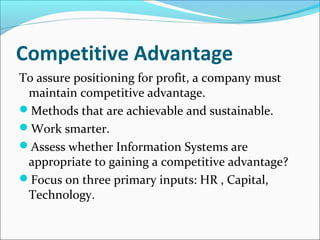 Competitive Advantage
To assure positioning for profit, a company must
maintain competitive advantage.
Methods that are achievable and sustainable.
Work smarter.
Assess whether Information Systems are
appropriate to gaining a competitive advantage?
Focus on three primary inputs: HR , Capital,
Technology.
 