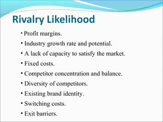 • Profit margins.
• Industry growth rate and potential.
• A lack of capacity to satisfy the market.
• Fixed costs.
• Competitor concentration and balance.
• Diversity of competitors.
• Existing brand identity.
• Switching costs.
• Exit barriers.
 