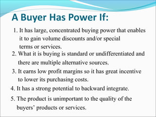 1. It has large, concentrated buying power that enables
it to gain volume discounts and/or special
terms or services.
2. What it is buying is standard or undifferentiated and
there are multiple alternative sources.
3. It earns low profit margins so it has great incentive
to lower its purchasing costs.
4. It has a strong potential to backward integrate.
5. The product is unimportant to the quality of the
buyers’ products or services.
 