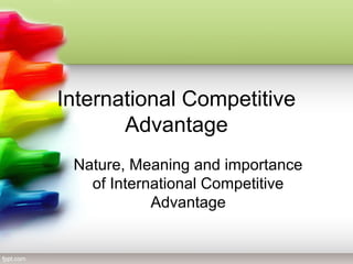 International Competitive
Advantage
Nature, Meaning and importance
of International Competitive
Advantage
 