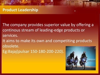 The company provides superior value by offering a
continous stream of leading-edge products or
services.
It aims to make its own and competiting products
obsolete.
Eg:Bajaj(pulsar 150-180-200-220).
Product Leadership .
 
