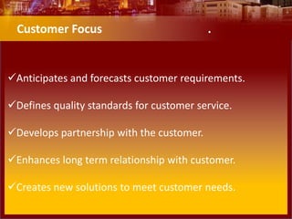 Anticipates and forecasts customer requirements.
Defines quality standards for customer service.
Develops partnership with the customer.
Enhances long term relationship with customer.
Creates new solutions to meet customer needs.
Customer Focus .
 