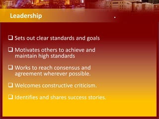 Leadership .
 Sets out clear standards and goals
 Motivates others to achieve and
maintain high standards
 Works to reach consensus and
agreement wherever possible.
 Welcomes constructive criticism.
 Identifies and shares success stories.
 
