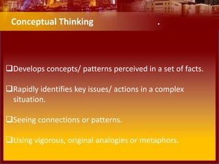 Develops concepts/ patterns perceived in a set of facts.
Rapidly identifies key issues/ actions in a complex
situation.
Seeing connections or patterns.
Using vigorous, original analogies or metaphors.
Conceptual Thinking .
 