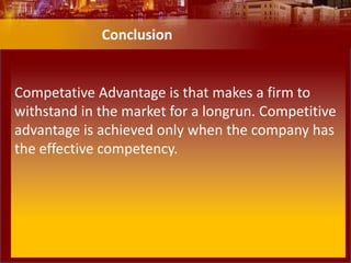 Competative Advantage is that makes a firm to
withstand in the market for a longrun. Competitive
advantage is achieved only when the company has
the effective competency.
Conclusion
 