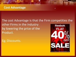 The cost Advantage is that the Firm competities the
other Firms in the industry
by lowering the price of the
Product.
Eg; Discounts.
Cost Advantage .
 