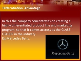 In this the company concentrates on creating a
highly differentiated product line and marketing
program so that it comes accross as the CLASS
LEADER in the industry.
Eg:Mercedes Benz.
Differntiation Advantage .
 