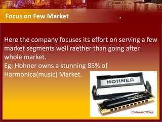 Here the company focuses its effort on serving a few
market segments well raether than going after
whole market.
Eg; Hohner owns a stunning 85% of
Harmonica(music) Market.
Focus on Few Market .
 