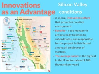 Innovations
as an Advantage 
Silicon Valley
conditions
A special innovation culture
that promotes creative
environment
Equality - a top manager is
always ready to listen to
subordinates, and responsible
for the project is distributed
among all employees of
startups
The average salary is the highest
in the IT sector (about $ 108
thousand per year)
 