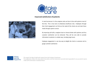 This project has been funded with supportfrom the European Commission.
This publication reflects the views only of the author, and the Commission cannot be held responsible for any use which may be
made of the information contained therein.
Improved satisfaction of patients
In most businesses it is the caregivers who are face to face with patients most of
the time. This is true even at ambulatory healthcare sites. Employees through
their client engagement can find out the needs of the clients are and meet these
needs through superior service.
By improving soft skills, caregivers learn to interact better with patients and thus
customer satisfaction can be enhanced. They will be also able to provide
information to patients in a better way, including legal issues.
Employee engagement is one key way to delight the client or customer and to
gauge customer satisfaction.
 