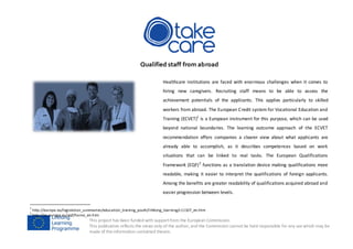 This project has been funded with supportfrom the European Commission.
This publication reflects the views only of the author, and the Commission cannot be held responsible for any use which may be
made of the information contained therein.
Qualified staff from abroad
Healthcare institutions are faced with enormous challenges when it comes to
hiring new caregivers. Recruiting staff means to be able to assess the
achievement potentials of the applicants. This applies particularly to skilled
workers from abroad. The European Credit system for Vocational Education and
Training (ECVET)1
is a European instrument for this purpose, which can be used
beyond national boundaries. The learning outcome approach of the ECVET
recommendation offers companies a clearer view about what applicants are
already able to accomplish, as it describes competences based on work
situations that can be linked to real tasks. The European Qualifications
Framework (EQF)2
functions as a translation device making qualifications more
readable, making it easier to interpret the qualifications of foreign applicants.
Among the benefits are greater readability of qualifications acquired abroad and
easier progression between levels.
1
http://europa.eu/legislation_summaries/education_training_youth/lifelong_learning/c11107_en.htm
2
http://ec.europa.eu/eqf/home_en.htm
 
