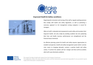 This project has been funded with supportfrom the European Commission.
This publication reflects the views only of the author, and the Commission cannot be held responsible for any use which may be
made of the information contained therein.
Improved Health & Safety conditions
Organising the instruction and training of the staff as regards working practices
that comply with health and safety regulations, as well as promoting a
conscious approach to risk management among caregivers is crucial for
managers.
When all staff is motivated and empowered to work safely and to protect their
long-term health, not only simply by avoiding accidents but also protecting
their lives and health, business performances are strengthened and the
financial losses minimised.
An effective planning system for health and safety requires organisations to
establish and operate a health and safety management system which: controls
risks; reacts to changing demands; sustains a positive health and safety
culture. If controls fail, workers will be in danger and there will be accidents
which will cause drammatic problems.
 