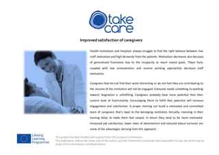 This project has been funded with supportfrom the European Commission.
This publication reflects the views only of the author, and the Commission cannot be held responsible for any use which may be
made of the information contained therein.
Improved satisfaction of caregivers
Health institutions and hospitals always struggle to find the right balance between low
staff motivation and high demands from the patients. Motivation decreases also because
of generalised frustration due to the incapacity to reach stated goals. These facts,
coupled with low remuneration and routine working approaches decrease staff
motivation.
Caregivers that do not find their work interesting or do not feel they are contributing to
the mission of the institution will not be engaged. Everyone needs something to working
toward. Stagnation is unfulfilling. Caregivers probably have more potential than their
current level of functionality. Encouraging them to fulfill that potential will increase
engagement and satisfaction. A proper training can build a motivated and committed
team of caregivers that’s loyal to the belonging institution. Actually, investing in their
training helps to make them feel valued. In return they tend to be more motivated.
Increased job satisfaction, lower rates of absenteeism and reduced labour turnover are
some of the advantages deriving from this approach.
 
