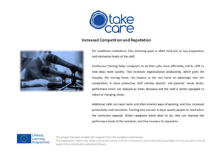 This project has been funded with supportfrom the European Commission.
This publication reflects the views only of the author, and the Commission cannot be held responsible for any use which may be
made of the information contained therein.
Increased Competition and Reputation
For healthcare institutions fully achieving goals is often hard due to low preparation
and motivation levels of the staff.
Continuous training helps caregivers to do their jobs more efficiently and to shift to
new ideas more quickly. That increases organisational productivity, which gives the
hospital, the nursing home, the hospice or the rest home an advantage over the
competition. A more productive staff satisfies doctors’ and patients’ needs faster,
performace errors are reduced as times decrease and the staff is better equipped to
adjust to changing needs.
Additional skills can mean faster and often smarter ways of working, and thus increased
productivity and innovation. Training also ensures to have quality people on hand when
the institution expands. When caregivers know what to do, they can improve the
performace levels of the insitution, and thus increase its reputation.
 