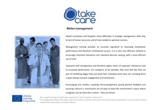 This project has been funded with supportfrom the European Commission.
This publication reflects the views only of the author, and the Commission cannot be held responsible for any use which may be
made of the information contained therein.
Better management
Health institutions and hospitals stress difficulties in strategic management, often due
to lack of human resources and of time needed to optimize services.
Management training provides an essential ingredient to improving institutional
performance and therefore institutional success. It is a very cost effective method to
encourage refreshed motivation and improved decision making, with a more efficient
use of time.
Improved staff management and therefore higher levels of employee motivation lead
to increased performance. For caregivers to be satisfied, they must feel like they are
part of something bigger than just what their individual work tasks are. Including them
in goal setting increases engagement and satisfaction.
Encouraging one another, avoiding micromanagement, giving positive feedback and
ensuring criticism is constructive are all ways to keep the environment a place where
caregivers can do more than survive – they can thrive!
 