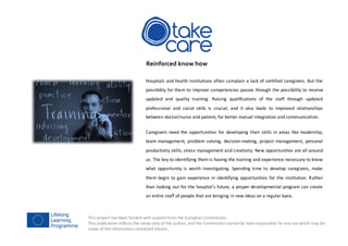 This project has been funded with supportfrom the European Commission.
This publication reflects the views only of the author, and the Commission cannot be held responsible for any use which may be
made of the information contained therein.
Reinforced know how
Hospitals and health institutions often complain a lack of certified caregivers. But the
possibility for them to improve competencies passes through the possibility to receive
updated and quality training. Raising qualifications of the staff through updated
professional and social skills is crucial, and it also leads to improved relationships
between doctor/nurse and patient, for better mutual integration and communication.
Caregivers need the opportunities for developing their skills in areas like leadership,
team management, problem solving, decision-making, project management, personal
productivity skills, stress management and creativity. New opportunities are all around
us. The key to identifying them is having the training and experience necessary to know
what opportunity is worth investigating. Spending time to develop caregivers, make
them begin to gain experience in identifying opportunities for the institution. Rather
than looking out for the hospital's future, a proper developmental program can create
an entire staff of people that are bringing in new ideas on a regular basis.
 
