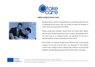 This project has been funded with supportfrom the European Commission.
This publication reflects the views only of the author, and the Commission cannot be held responsible for any use which may be
made of the information contained therein.
Higher margins/ lower costs
Nowadays finances represent a huge problem, due to inadequate capital and a lack
of appropriate human resource skills, but training can reduce the frequency of
adverse events, thus producing financial effects.
Actually training helps institutions minimise waste and increase profit margins.
Research shows that when organisations invest in training and development there
are several steps to an improved business, and particularly the fact that a
motivated workforce increases productivity and reduces waste.
Profit margins are improved through greater efficiency, and training existing
caregivers can also help to fill the gaps in an organisation. In these difficult
economic times, training can help to redeploy staff to different areas and up-skill
employees. Staff development plans also attract the best staff to an institution.
 