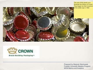 The use of this photo is to illustrate the history of Crown. They began by their invention of the bottle cap in 1892  Prepared by Marjorie Wachowiak Franklin University Masters Program MCM Metrics and Analytics 