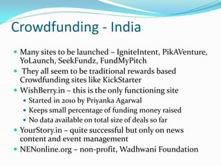 Crowdfunding - India
 Many sites to be launched – IgniteIntent, PikAVenture,
YoLaunch, SeekFundz, FundMyPitch
 They all seem to be traditional rewards based
Crowdfunding sites like KickStarter
 WishBerry.in – this is the only functioning site
 Started in 2010 by Priyanka Agarwal
 Keeps small percentage of funding money raised
 No data available on total size of deals so far
 YourStory.in – quite successful but only on news
content and event management
 NENonline.org – non-profit, Wadhwani Foundation
 