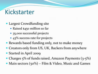 Kickstarter
 Largest Crowdfunding site
 Raised $450 million so far
 35,000 successful projects
 43% success rate for projects
 Rewards based funding only, not to make money
 Creators only from US, UK, Backers from anywhere
 Started in April 2009
 Charges 5% of funds raised, Amazon Payments (3-5%)
 Main sectors (50%) – Film & Video, Music and Games
 
