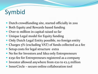 Symbid
 Dutch crowdfunding site, started officially in 2011
 Both Equity and Rewards based funding
 Over €1 million in capital raised so far
 Unique Legal model for Equity funding
 Only Dutch Legal Entity possible, no foreign entity
 Charges 5% (excluding VAT) of funds collected as a fee
 Setup costs for legal structure extra
 No fee for Investors and Idea only Entrepreneurs
 €250 fee for Entrepreneurs registered as a company
 Investor allowed anywhere from €20 to €2.5 million
 InnerCircle – secure online collaboration tool
 