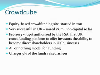 Crowdcube
 Equity based crowdfunding site, started in 2011
 Very successful in UK – raised £5 million capital so far
 Feb 2013 – it got authorised by the FSA, first UK
crowdfunding platform to offer investors the ability to
become direct shareholders in UK businesses
 All or nothing model for Funding
 Charges 5% of the funds raised as fees
 