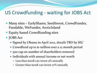 US Crowdfunding - waiting for JOBS Act
 Many sites – EarlyShares, SeedInvest, CrowdFunder,
Fundable, WeFunder, ArcticIsland
 Equity based Crowdfunding sites
 JOBS Act
 Signed by Obama in April 2012, details TBD by SEC
 Crowdfund up to $1 million over a 12 month period
 500 cap on number of shareholders removed
 Individuals with annual income or net worth
 Less than $100K can invest 5% annually
 Greater than $100K can invest 10% annually
 