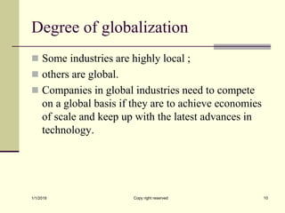 Degree of globalization
 Some industries are highly local ;
 others are global.
 Companies in global industries need to compete
on a global basis if they are to achieve economies
of scale and keep up with the latest advances in
technology.
1/1/2018 Copy right reserved 10
 