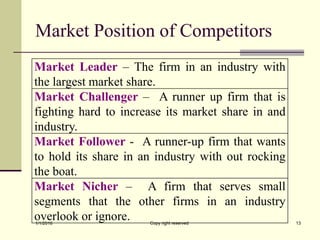 Market Position of Competitors
Market Leader – The firm in an industry with
the largest market share.
Market Challenger – A runner up firm that is
fighting hard to increase its market share in and
industry.
Market Follower - A runner-up firm that wants
to hold its share in an industry with out rocking
the boat.
Market Nicher – A firm that serves small
segments that the other firms in an industry
overlook or ignore.1/1/2018 Copy right reserved 13
 