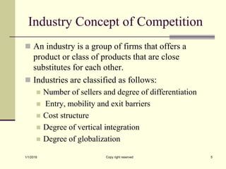 Industry Concept of Competition
 An industry is a group of firms that offers a
product or class of products that are close
substitutes for each other.
 Industries are classified as follows:
 Number of sellers and degree of differentiation
 Entry, mobility and exit barriers
 Cost structure
 Degree of vertical integration
 Degree of globalization
1/1/2018 Copy right reserved 5
 
