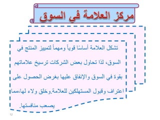 ‫تشكل‬‫المن‬ ‫لتمييز‬ ً‫ا‬‫ومهم‬ ً‫ا‬‫قوي‬ ‫ا‬ً‫س‬‫أسا‬ ‫العالمة‬‫في‬ ‫تج‬
‫عالمات‬ ‫ترسيخ‬ ‫الشركات‬ ‫بعض‬ ‫تحاول‬ ‫لذا‬ ،‫السوق‬‫هم‬
‫الحصول‬ ‫بغرض‬ ‫عليها‬ ‫واإلنفاق‬ ‫السوق‬ ‫في‬ ‫بقوة‬‫على‬
‫للعالمة‬ ‫المستهلكين‬ ‫وقبول‬ ‫اعتراف‬.‫ل‬ ‫والء‬ ‫وخلق‬‫ها،مما‬
‫منافستها‬ ‫يصعب‬.
12
 