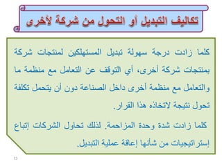 ‫كلما‬‫زادت‬‫درجة‬‫سهولة‬‫تبديل‬‫المستهلكين‬‫لمنتجات‬‫شر‬‫كة‬
‫بمنتجات‬‫شركة‬‫أخرى‬،‫أي‬‫التوقف‬‫عن‬‫التعامل‬‫مع‬‫منظمة‬‫ما‬
‫والتعامل‬‫مع‬‫منظمة‬‫أخرى‬‫داخل‬‫الصناعة‬‫دون‬‫أن‬‫يتحمل‬‫تكل‬‫فة‬
‫تحول‬‫نتيجة‬‫التخاذه‬‫هذا‬‫القرار‬.
‫كلما‬‫زادت‬‫شدة‬‫وحدة‬‫المزاحمة‬.‫لذلك‬‫تحاول‬‫الشركات‬‫إتباع‬
‫إستراتيجيات‬‫من‬‫شأنها‬‫إعاقة‬‫عملية‬‫التبديل‬.
13
 