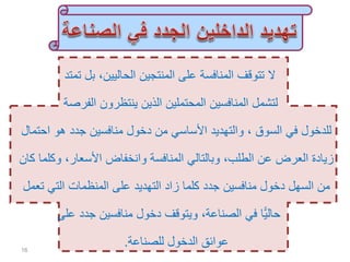 ‫تمتد‬ ‫بل‬ ،‫الحاليين‬ ‫المنتجين‬ ‫على‬ ‫المنافسة‬ ‫تتوقف‬ ‫ال‬
‫الفرصة‬ ‫ينتظرون‬ ‫الذين‬ ‫المحتملين‬ ‫المنافسين‬ ‫لتشمل‬
‫اح‬ ‫هو‬ ‫جدد‬ ‫منافسين‬ ‫دخول‬ ‫من‬ ‫األساسي‬ ‫والتهديد‬ ، ‫السوق‬ ‫في‬ ‫للدخول‬‫تمال‬
‫وك‬ ،‫األسعار‬ ‫وانخفاض‬ ‫المنافسة‬ ‫وبالتالي‬ ،‫الطلب‬ ‫عن‬ ‫العرض‬ ‫زيادة‬‫كان‬ ‫لما‬
‫ت‬ ‫التي‬ ‫المنظمات‬ ‫على‬ ‫التهديد‬ ‫زاد‬ ‫كلما‬ ‫جدد‬ ‫منافسين‬ ‫دخول‬ ‫السهل‬ ‫من‬‫عمل‬
‫على‬ ‫جدد‬ ‫منافسين‬ ‫دخول‬ ‫ويتوقف‬ ،‫الصناعة‬ ‫في‬ ‫ًّا‬‫ي‬‫حال‬
‫للصناعة‬ ‫الدخول‬ ‫عوائق‬.16
 