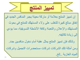 ‫ال‬ ‫المنافس‬ ‫يجبر‬ ‫معينة‬ ‫ماركة‬ ‫أو‬ ‫بعالمة‬ ‫المنتج‬ ‫تمييز‬ ‫إن‬‫في‬ ‫جديد‬
‫ف‬ ‫للمنتج‬ ‫المستهلك‬ ‫والء‬ ‫على‬ ‫للتغلب‬ ‫كبيرة‬ ‫مبالغ‬ ‫إنفاق‬‫بحوث‬ ‫ي‬
‫م‬ ،‫التسويقية‬ ‫األنشطة‬ ‫وكافة‬ ‫والتعبئة‬ ‫واإلعالن‬ ‫المستهلك‬‫يؤدي‬ ‫ما‬
‫تكاليفه‬ ‫زيادة‬ ‫إلى‬.
‫منافسين‬ ‫دخول‬ ‫أمام‬ ‫عقبة‬ ‫يمثل‬ ‫المنتج‬ ‫تمييز‬ ‫فإن‬ ‫ولذلك‬‫جدد‬.
‫وشر‬ ‫التجميل‬ ‫مستحضرات‬ ‫شركات‬ ‫الشركات‬ ‫تلك‬ ‫أمثلة‬ ‫ومن‬‫كات‬
‫الغازية‬ ‫المياه‬..‫إلخ‬.
21
 