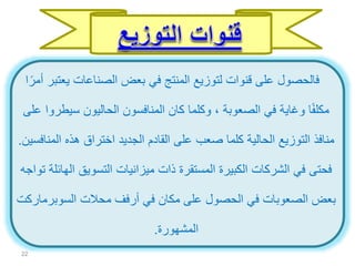 ‫يعت‬ ‫الصناعات‬ ‫بعض‬ ‫في‬ ‫المنتج‬ ‫لتوزيع‬ ‫قنوات‬ ‫على‬ ‫فالحصول‬‫ا‬ً‫أمر‬ ‫بر‬
‫سيط‬ ‫الحاليون‬ ‫المنافسون‬ ‫كان‬ ‫وكلما‬ ، ‫الصعوبة‬ ‫في‬ ‫وغاية‬ ‫ا‬ً‫ف‬‫مكل‬‫على‬ ‫روا‬
‫الم‬ ‫هذه‬ ‫اختراق‬ ‫الجديد‬ ‫القادم‬ ‫على‬ ‫صعب‬ ‫كلما‬ ‫الحالية‬ ‫التوزيع‬ ‫منافذ‬‫نافسين‬.
‫ا‬ ‫التسويق‬ ‫ميزانيات‬ ‫ذات‬ ‫المستقرة‬ ‫الكبيرة‬ ‫الشركات‬ ‫في‬ ‫فحتى‬‫تواجه‬ ‫لهائلة‬
‫محالت‬ ‫أرفف‬ ‫في‬ ‫مكان‬ ‫على‬ ‫الحصول‬ ‫في‬ ‫الصعوبات‬ ‫بعض‬‫السوبر‬‫ماركت‬
‫المشهورة‬.
22
 