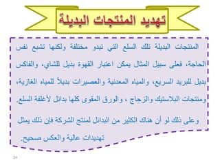 24
‫المنتجات‬‫البديلة‬‫تلك‬‫السلع‬‫التي‬‫تبدو‬‫مختلفة‬‫ولكنها‬‫ت‬‫شبع‬‫نفس‬
،‫الحاجة‬‫فعلى‬‫سبيل‬‫المثال‬‫يمكن‬‫اعتبار‬‫القهوة‬‫بديل‬،‫للشاي‬‫و‬‫الفاكس‬
‫بديل‬‫للبريد‬،‫السريع‬‫والمياه‬‫المعدنية‬‫والعصيرات‬ً‫ال‬‫بدي‬‫ل‬‫لمياه‬،‫الغازية‬
‫ومنتجات‬‫البالستيك‬‫والزجاج‬،‫والورق‬‫المقوى‬‫كلها‬‫بدائل‬‫ألغل‬‫فة‬‫السلع‬.
‫ذ‬ ‫فإن‬ ‫الشركة‬ ‫لمنتج‬ ‫البدائل‬ ‫من‬ ‫الكثير‬ ‫هناك‬ ‫أن‬ ‫لو‬ ‫ذلك‬ ‫وعلى‬‫يمثل‬ ‫لك‬
‫صحيح‬ ‫والعكس‬ ‫عالية‬ ‫تهديدات‬.
 