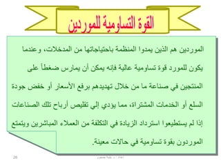 26
‫من‬ ‫باحتياجاتها‬ ‫المنظمة‬ ‫يمدوا‬ ‫الذين‬ ‫هم‬ ‫الموردين‬‫المدخالت‬‫وعندما‬ ،
‫قوة‬ ‫للمورد‬ ‫يكون‬‫تساومية‬‫عل‬ ً‫ا‬‫ضغط‬ ‫يمارس‬ ‫أن‬ ‫يمكن‬ ‫فإنه‬ ‫عالية‬‫ى‬
‫خفض‬ ‫أو‬ ‫األسعار‬ ‫برفع‬ ‫تهديدهم‬ ‫خالل‬ ‫من‬ ‫ما‬ ‫صناعة‬ ‫في‬ ‫المنتجين‬‫جودة‬
‫الخدمات‬ ‫أو‬ ‫السلع‬‫المشتراة‬‫الص‬ ‫تلك‬ ‫أرباح‬ ‫تقليص‬ ‫إلي‬ ‫يؤدي‬ ‫مما‬ ،‫ناعات‬
‫المباش‬ ‫العمالء‬ ‫من‬ ‫التكلفة‬ ‫في‬ ‫الزيادة‬ ‫استرداد‬ ‫يستطيعوا‬ ‫لم‬ ‫إذا‬‫ويتمتع‬ ‫رين‬
‫بقوة‬ ‫الموردون‬‫تساومية‬‫معينة‬ ‫حاالت‬ ‫في‬.
‫إعداد‬:‫د‬.‫جمجوم‬ ‫بثينة‬
 
