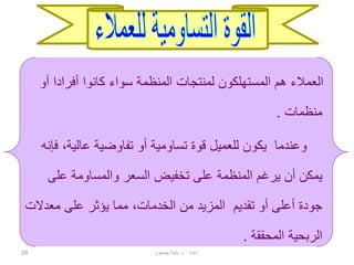 28
‫أ‬ ‫أفرادا‬ ‫كانوا‬ ‫سواء‬ ‫المنظمة‬ ‫لمنتجات‬ ‫المستهلكون‬ ‫هم‬ ‫العمالء‬‫و‬
‫منظمات‬.
‫قوة‬ ‫للعميل‬ ‫يكون‬ ‫وعندما‬‫تساومية‬،‫عالية‬ ‫تفاوضية‬ ‫أو‬‫فإنه‬
‫على‬ ‫والمساومة‬ ‫السعر‬ ‫تخفيض‬ ‫على‬ ‫المنظمة‬ ‫يرغم‬ ‫أن‬ ‫يمكن‬
‫معدال‬ ‫على‬ ‫يؤثر‬ ‫مما‬ ،‫الخدمات‬ ‫من‬ ‫المزيد‬ ‫تقديم‬ ‫أو‬ ‫أعلى‬ ‫جودة‬‫ت‬
‫المحققة‬ ‫الربحية‬.
‫إعداد‬:‫د‬.‫جمجوم‬ ‫بثينة‬
 