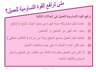 29
‫القوة‬ ‫ترتفع‬‫التساومية‬‫التالية‬ ‫الحاالت‬ ‫في‬ ‫للعميل‬:
(1‫البائع‬ ‫أعمال‬ ‫حجم‬ ‫من‬ ‫كبيرة‬ ‫نسبة‬ ‫مشترياته‬ ‫تمثل‬ ‫عندما‬‫أوال‬‫منتج‬.
(2‫المنتجين‬ ‫أو‬ ‫البائعين‬ ‫من‬ ‫كبير‬ ‫عدد‬ ‫وجود‬.
(3‫شرائه‬ ‫من‬ ‫بديال‬ ‫المنتج‬ ‫بصنع‬ ‫العميل‬ ‫قيام‬ ‫إمكانية‬(‫التكام‬‫الخلفي‬ ‫ل‬)
(4‫المواد‬ ‫تأثير‬ ‫عدم‬‫المشتراة‬‫العميل‬ ‫منتجات‬ ‫جودة‬ ‫على‬.
(5‫وأسعار‬ ‫المنتج‬ ‫عن‬ ‫الطلب‬ ‫عن‬ ‫كاملة‬ ‫معلومات‬ ‫العميل‬ ‫لدى‬ ‫كان‬ ‫إذا‬
‫إنتاجه‬ ‫وتكاليف‬ ‫السوق‬.
‫إعداد‬:‫د‬.‫جمجوم‬ ‫بثينة‬
 