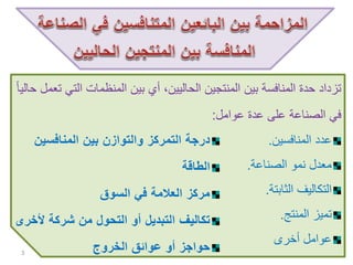 ‫الت‬ ‫المنظمات‬ ‫بين‬ ‫أي‬ ،‫الحاليين‬ ‫المنتجين‬ ‫بين‬ ‫المنافسة‬ ‫حدة‬ ‫تزداد‬ً‫ا‬‫حالي‬ ‫تعمل‬ ‫ي‬
‫عوامل‬ ‫عدة‬ ‫على‬ ‫الصناعة‬ ‫في‬:
‫المنافسين‬ ‫عدد‬.
‫الصناعة‬ ‫نمو‬ ‫معدل‬.
‫الثابتة‬ ‫التكاليف‬.
‫المنتج‬ ‫تميز‬.
‫أخرى‬ ‫عوامل‬
3
‫المنافسين‬ ‫بين‬ ‫والتوازن‬ ‫التمركز‬ ‫درجة‬
‫الطاقة‬
‫السوق‬ ‫في‬ ‫العالمة‬ ‫مركز‬
‫ألخ‬ ‫شركة‬ ‫من‬ ‫التحول‬ ‫أو‬ ‫التبديل‬ ‫تكاليف‬‫رى‬
‫الخروج‬ ‫عوائق‬ ‫أو‬ ‫حواجز‬
 