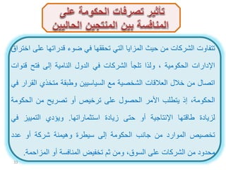 ‫تتفاوت‬‫الشركات‬‫من‬‫حيث‬‫المزايا‬‫التي‬‫تحققها‬‫في‬‫ضوء‬‫قدراتها‬‫عل‬‫ى‬‫اختراق‬
‫اإلدارات‬‫الحكومية‬،‫ولذا‬‫تلجأ‬‫الشركات‬‫في‬‫الدول‬‫النامية‬‫إلى‬‫فتح‬‫قن‬‫وات‬
‫اتصال‬‫من‬‫خالل‬‫العالقات‬‫الشخصية‬‫مع‬‫السياسيين‬‫وطبقة‬‫متخذي‬‫ال‬‫قرار‬‫في‬
،‫الحكومة‬‫إذ‬‫يتطلب‬‫األمر‬‫الحصول‬‫على‬‫ترخيص‬‫أو‬‫تصريح‬‫من‬‫الحكو‬‫مة‬
‫لزيادة‬‫طاقتها‬‫اإلنتاجية‬‫أو‬‫حتى‬‫زيادة‬‫استثماراتها‬.‫ويؤدي‬‫التمييز‬‫ف‬‫ي‬
‫تخصيص‬‫الموارد‬‫من‬‫جانب‬‫الحكومة‬‫إلى‬‫سيطرة‬‫وهيمنة‬‫شركة‬‫أو‬‫عدد‬
‫محدود‬‫من‬‫الشركات‬‫على‬،‫السوق‬‫ومن‬‫ثم‬‫تخفيض‬‫المنافسة‬‫أو‬‫المزاحمة‬.
33
 