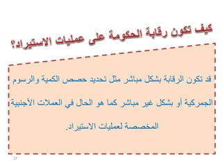 ‫الكمية‬ ‫حصص‬ ‫تحديد‬ ‫مثل‬ ‫مباشر‬ ‫بشكل‬ ‫الرقابة‬ ‫تكون‬ ‫قد‬‫والرسوم‬
‫األ‬ ‫العمالت‬ ‫في‬ ‫الحال‬ ‫هو‬ ‫كما‬ ‫مباشر‬ ‫غير‬ ‫بشكل‬ ‫أو‬ ‫الجمركية‬‫جنبية‬
‫االستيراد‬ ‫لعمليات‬ ‫المخصصة‬.
37
 