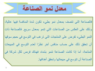 ‫فالصناعة‬‫التي‬‫تتصف‬‫بمعدل‬‫نمو‬‫بطيء‬‫تكون‬‫شدة‬‫المنافسة‬‫في‬‫ها‬،‫عالية‬
‫وذلك‬‫على‬‫العكس‬‫من‬‫الصناعات‬‫التي‬‫تنمو‬‫بمعدل‬‫سريع‬.‫فالصناع‬‫ة‬‫ذات‬
‫النمو‬‫البطيء‬‫تفرض‬‫على‬‫المنتجات‬‫التي‬‫ترغب‬‫في‬‫التوسع‬‫في‬‫حجم‬‫سوقها‬
‫أن‬‫تحقق‬‫ذلك‬‫على‬‫حساب‬‫منافس‬‫آخر‬‫ا‬ً‫نظر‬‫لعدم‬‫التوسع‬‫في‬‫المبي‬‫عات‬
،‫المتاحة‬‫أما‬‫إذا‬‫كانت‬‫الصناعة‬‫تنمو‬،‫بشدة‬‫فهناك‬‫فرص‬‫لكل‬‫شركة‬‫ف‬‫ي‬
‫الصناعة‬‫أن‬‫تتوسع‬‫في‬‫مبيعاتها‬‫وتحقق‬‫أهدافها‬.
6
 